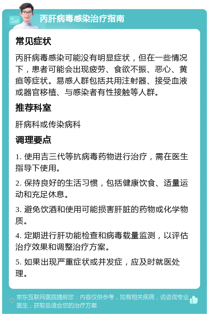 丙肝病毒感染治疗指南 常见症状 丙肝病毒感染可能没有明显症状，但在一些情况下，患者可能会出现疲劳、食欲不振、恶心、黄疸等症状。易感人群包括共用注射器、接受血液或器官移植、与感染者有性接触等人群。 推荐科室 肝病科或传染病科 调理要点 1. 使用吉三代等抗病毒药物进行治疗，需在医生指导下使用。 2. 保持良好的生活习惯，包括健康饮食、适量运动和充足休息。 3. 避免饮酒和使用可能损害肝脏的药物或化学物质。 4. 定期进行肝功能检查和病毒载量监测，以评估治疗效果和调整治疗方案。 5. 如果出现严重症状或并发症，应及时就医处理。