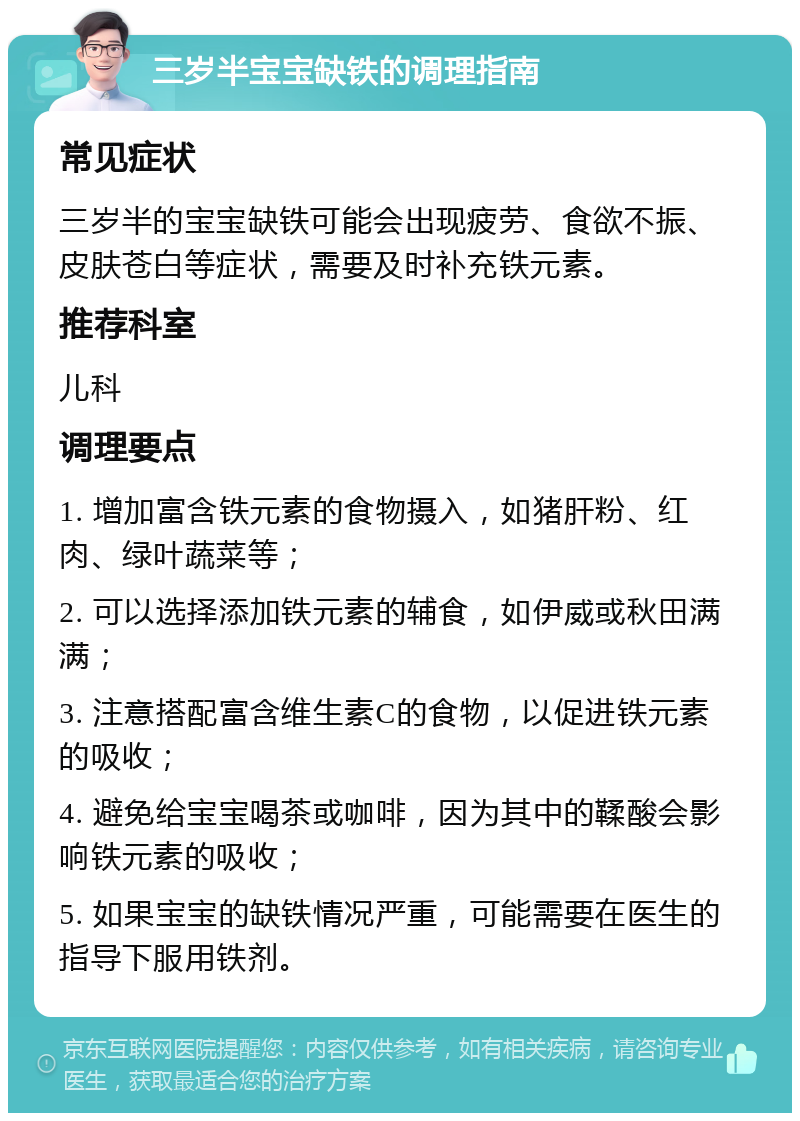 三岁半宝宝缺铁的调理指南 常见症状 三岁半的宝宝缺铁可能会出现疲劳、食欲不振、皮肤苍白等症状，需要及时补充铁元素。 推荐科室 儿科 调理要点 1. 增加富含铁元素的食物摄入，如猪肝粉、红肉、绿叶蔬菜等； 2. 可以选择添加铁元素的辅食，如伊威或秋田满满； 3. 注意搭配富含维生素C的食物，以促进铁元素的吸收； 4. 避免给宝宝喝茶或咖啡，因为其中的鞣酸会影响铁元素的吸收； 5. 如果宝宝的缺铁情况严重，可能需要在医生的指导下服用铁剂。