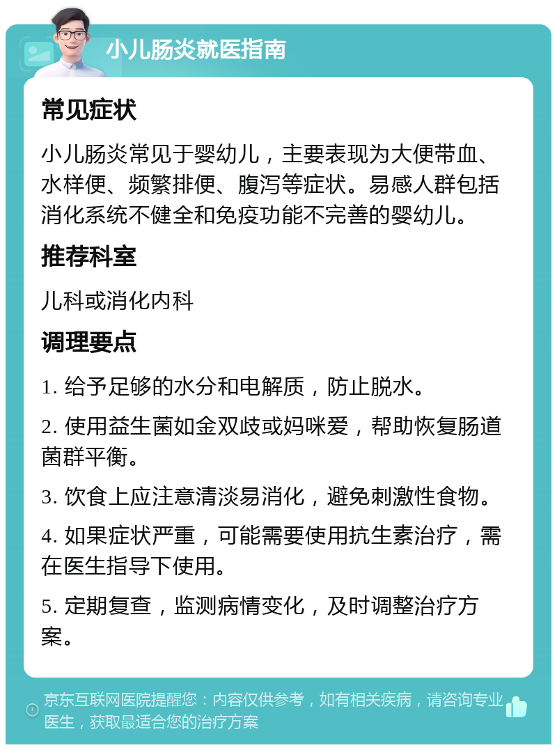 小儿肠炎就医指南 常见症状 小儿肠炎常见于婴幼儿，主要表现为大便带血、水样便、频繁排便、腹泻等症状。易感人群包括消化系统不健全和免疫功能不完善的婴幼儿。 推荐科室 儿科或消化内科 调理要点 1. 给予足够的水分和电解质，防止脱水。 2. 使用益生菌如金双歧或妈咪爱，帮助恢复肠道菌群平衡。 3. 饮食上应注意清淡易消化，避免刺激性食物。 4. 如果症状严重，可能需要使用抗生素治疗，需在医生指导下使用。 5. 定期复查，监测病情变化，及时调整治疗方案。