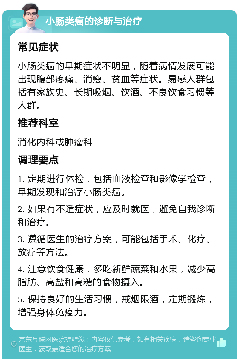 小肠类癌的诊断与治疗 常见症状 小肠类癌的早期症状不明显，随着病情发展可能出现腹部疼痛、消瘦、贫血等症状。易感人群包括有家族史、长期吸烟、饮酒、不良饮食习惯等人群。 推荐科室 消化内科或肿瘤科 调理要点 1. 定期进行体检，包括血液检查和影像学检查，早期发现和治疗小肠类癌。 2. 如果有不适症状，应及时就医，避免自我诊断和治疗。 3. 遵循医生的治疗方案，可能包括手术、化疗、放疗等方法。 4. 注意饮食健康，多吃新鲜蔬菜和水果，减少高脂肪、高盐和高糖的食物摄入。 5. 保持良好的生活习惯，戒烟限酒，定期锻炼，增强身体免疫力。