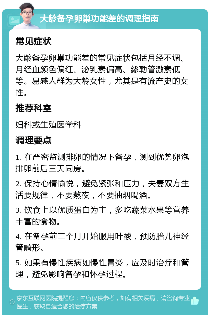 大龄备孕卵巢功能差的调理指南 常见症状 大龄备孕卵巢功能差的常见症状包括月经不调、月经血颜色偏红、泌乳素偏高、繆勒管激素低等。易感人群为大龄女性，尤其是有流产史的女性。 推荐科室 妇科或生殖医学科 调理要点 1. 在严密监测排卵的情况下备孕，测到优势卵泡排卵前后三天同房。 2. 保持心情愉悦，避免紧张和压力，夫妻双方生活要规律，不要熬夜，不要抽烟喝酒。 3. 饮食上以优质蛋白为主，多吃蔬菜水果等营养丰富的食物。 4. 在备孕前三个月开始服用叶酸，预防胎儿神经管畸形。 5. 如果有慢性疾病如慢性胃炎，应及时治疗和管理，避免影响备孕和怀孕过程。