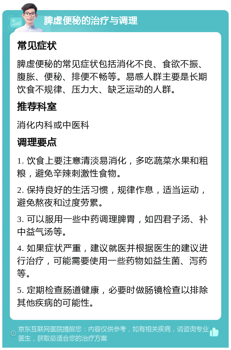 脾虚便秘的治疗与调理 常见症状 脾虚便秘的常见症状包括消化不良、食欲不振、腹胀、便秘、排便不畅等。易感人群主要是长期饮食不规律、压力大、缺乏运动的人群。 推荐科室 消化内科或中医科 调理要点 1. 饮食上要注意清淡易消化，多吃蔬菜水果和粗粮，避免辛辣刺激性食物。 2. 保持良好的生活习惯，规律作息，适当运动，避免熬夜和过度劳累。 3. 可以服用一些中药调理脾胃，如四君子汤、补中益气汤等。 4. 如果症状严重，建议就医并根据医生的建议进行治疗，可能需要使用一些药物如益生菌、泻药等。 5. 定期检查肠道健康，必要时做肠镜检查以排除其他疾病的可能性。