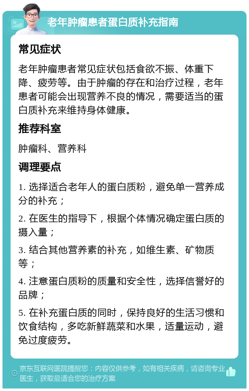 老年肿瘤患者蛋白质补充指南 常见症状 老年肿瘤患者常见症状包括食欲不振、体重下降、疲劳等。由于肿瘤的存在和治疗过程，老年患者可能会出现营养不良的情况，需要适当的蛋白质补充来维持身体健康。 推荐科室 肿瘤科、营养科 调理要点 1. 选择适合老年人的蛋白质粉，避免单一营养成分的补充； 2. 在医生的指导下，根据个体情况确定蛋白质的摄入量； 3. 结合其他营养素的补充，如维生素、矿物质等； 4. 注意蛋白质粉的质量和安全性，选择信誉好的品牌； 5. 在补充蛋白质的同时，保持良好的生活习惯和饮食结构，多吃新鲜蔬菜和水果，适量运动，避免过度疲劳。