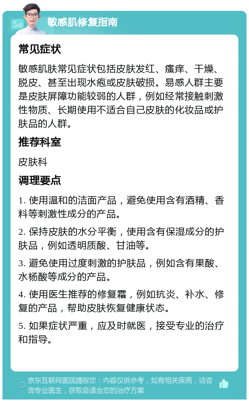 敏感肌修复指南 常见症状 敏感肌肤常见症状包括皮肤发红、瘙痒、干燥、脱皮、甚至出现水疱或皮肤破损。易感人群主要是皮肤屏障功能较弱的人群，例如经常接触刺激性物质、长期使用不适合自己皮肤的化妆品或护肤品的人群。 推荐科室 皮肤科 调理要点 1. 使用温和的洁面产品，避免使用含有酒精、香料等刺激性成分的产品。 2. 保持皮肤的水分平衡，使用含有保湿成分的护肤品，例如透明质酸、甘油等。 3. 避免使用过度刺激的护肤品，例如含有果酸、水杨酸等成分的产品。 4. 使用医生推荐的修复霜，例如抗炎、补水、修复的产品，帮助皮肤恢复健康状态。 5. 如果症状严重，应及时就医，接受专业的治疗和指导。