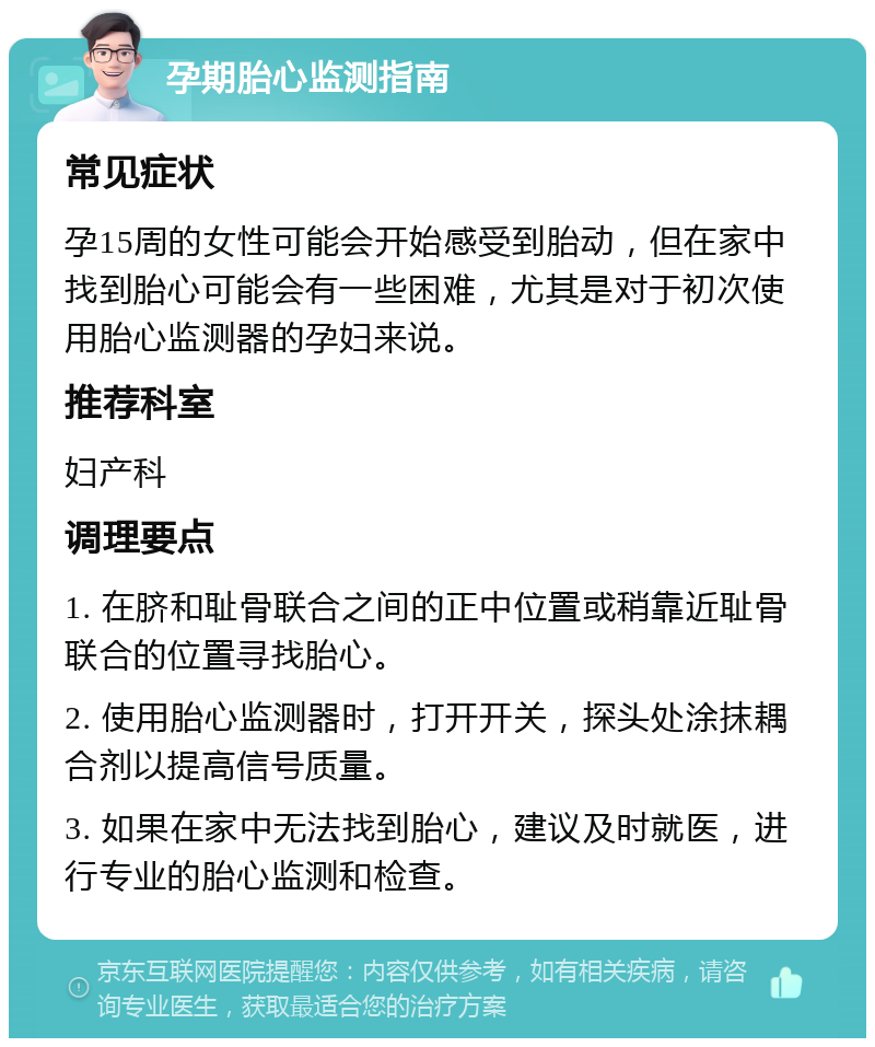 孕期胎心监测指南 常见症状 孕15周的女性可能会开始感受到胎动，但在家中找到胎心可能会有一些困难，尤其是对于初次使用胎心监测器的孕妇来说。 推荐科室 妇产科 调理要点 1. 在脐和耻骨联合之间的正中位置或稍靠近耻骨联合的位置寻找胎心。 2. 使用胎心监测器时，打开开关，探头处涂抹耦合剂以提高信号质量。 3. 如果在家中无法找到胎心，建议及时就医，进行专业的胎心监测和检查。