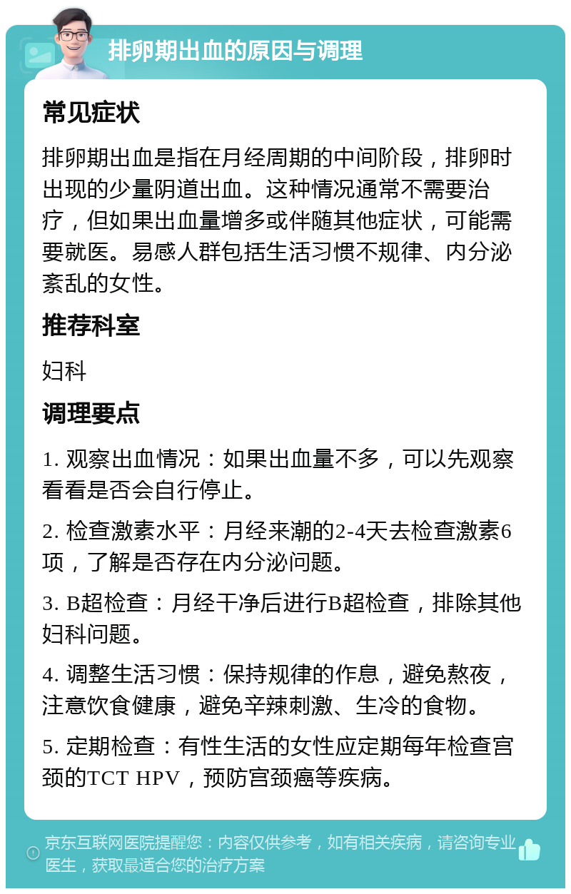 排卵期出血的原因与调理 常见症状 排卵期出血是指在月经周期的中间阶段，排卵时出现的少量阴道出血。这种情况通常不需要治疗，但如果出血量增多或伴随其他症状，可能需要就医。易感人群包括生活习惯不规律、内分泌紊乱的女性。 推荐科室 妇科 调理要点 1. 观察出血情况：如果出血量不多，可以先观察看看是否会自行停止。 2. 检查激素水平：月经来潮的2-4天去检查激素6项，了解是否存在内分泌问题。 3. B超检查：月经干净后进行B超检查，排除其他妇科问题。 4. 调整生活习惯：保持规律的作息，避免熬夜，注意饮食健康，避免辛辣刺激、生冷的食物。 5. 定期检查：有性生活的女性应定期每年检查宫颈的TCT HPV，预防宫颈癌等疾病。