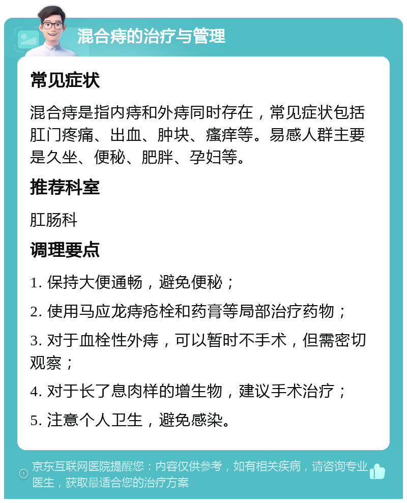 混合痔的治疗与管理 常见症状 混合痔是指内痔和外痔同时存在，常见症状包括肛门疼痛、出血、肿块、瘙痒等。易感人群主要是久坐、便秘、肥胖、孕妇等。 推荐科室 肛肠科 调理要点 1. 保持大便通畅，避免便秘； 2. 使用马应龙痔疮栓和药膏等局部治疗药物； 3. 对于血栓性外痔，可以暂时不手术，但需密切观察； 4. 对于长了息肉样的增生物，建议手术治疗； 5. 注意个人卫生，避免感染。