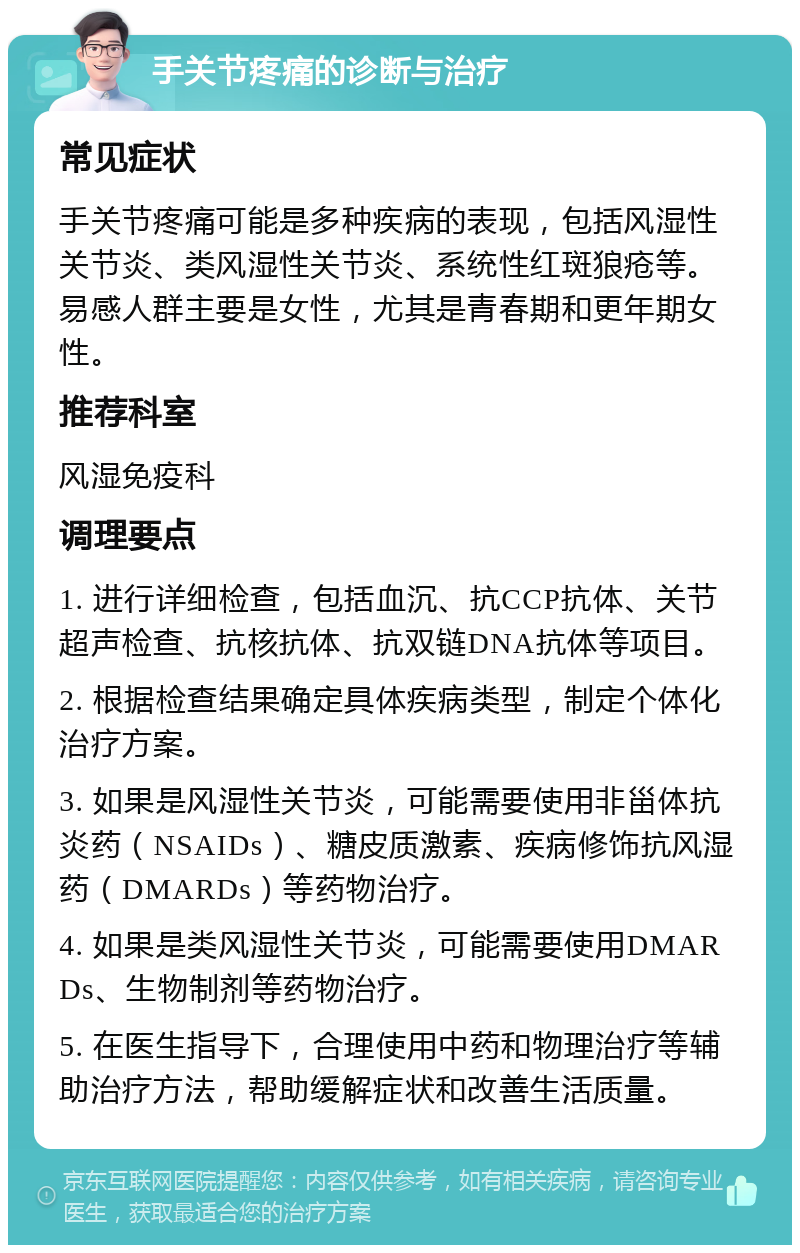 手关节疼痛的诊断与治疗 常见症状 手关节疼痛可能是多种疾病的表现，包括风湿性关节炎、类风湿性关节炎、系统性红斑狼疮等。易感人群主要是女性，尤其是青春期和更年期女性。 推荐科室 风湿免疫科 调理要点 1. 进行详细检查，包括血沉、抗CCP抗体、关节超声检查、抗核抗体、抗双链DNA抗体等项目。 2. 根据检查结果确定具体疾病类型，制定个体化治疗方案。 3. 如果是风湿性关节炎，可能需要使用非甾体抗炎药（NSAIDs）、糖皮质激素、疾病修饰抗风湿药（DMARDs）等药物治疗。 4. 如果是类风湿性关节炎，可能需要使用DMARDs、生物制剂等药物治疗。 5. 在医生指导下，合理使用中药和物理治疗等辅助治疗方法，帮助缓解症状和改善生活质量。