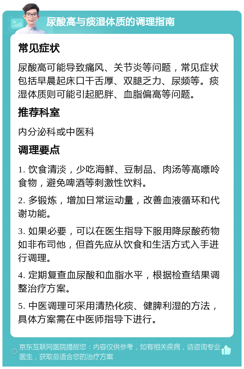 尿酸高与痰湿体质的调理指南 常见症状 尿酸高可能导致痛风、关节炎等问题，常见症状包括早晨起床口干舌厚、双腿乏力、尿频等。痰湿体质则可能引起肥胖、血脂偏高等问题。 推荐科室 内分泌科或中医科 调理要点 1. 饮食清淡，少吃海鲜、豆制品、肉汤等高嘌呤食物，避免啤酒等刺激性饮料。 2. 多锻炼，增加日常运动量，改善血液循环和代谢功能。 3. 如果必要，可以在医生指导下服用降尿酸药物如非布司他，但首先应从饮食和生活方式入手进行调理。 4. 定期复查血尿酸和血脂水平，根据检查结果调整治疗方案。 5. 中医调理可采用清热化痰、健脾利湿的方法，具体方案需在中医师指导下进行。