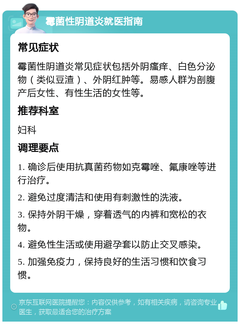 霉菌性阴道炎就医指南 常见症状 霉菌性阴道炎常见症状包括外阴瘙痒、白色分泌物（类似豆渣）、外阴红肿等。易感人群为剖腹产后女性、有性生活的女性等。 推荐科室 妇科 调理要点 1. 确诊后使用抗真菌药物如克霉唑、氟康唑等进行治疗。 2. 避免过度清洁和使用有刺激性的洗液。 3. 保持外阴干燥，穿着透气的内裤和宽松的衣物。 4. 避免性生活或使用避孕套以防止交叉感染。 5. 加强免疫力，保持良好的生活习惯和饮食习惯。