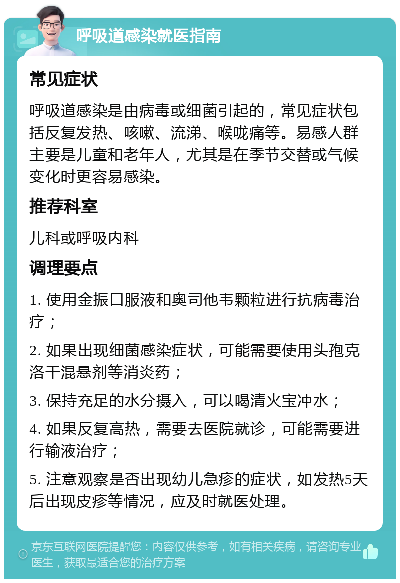 呼吸道感染就医指南 常见症状 呼吸道感染是由病毒或细菌引起的，常见症状包括反复发热、咳嗽、流涕、喉咙痛等。易感人群主要是儿童和老年人，尤其是在季节交替或气候变化时更容易感染。 推荐科室 儿科或呼吸内科 调理要点 1. 使用金振口服液和奥司他韦颗粒进行抗病毒治疗； 2. 如果出现细菌感染症状，可能需要使用头孢克洛干混悬剂等消炎药； 3. 保持充足的水分摄入，可以喝清火宝冲水； 4. 如果反复高热，需要去医院就诊，可能需要进行输液治疗； 5. 注意观察是否出现幼儿急疹的症状，如发热5天后出现皮疹等情况，应及时就医处理。