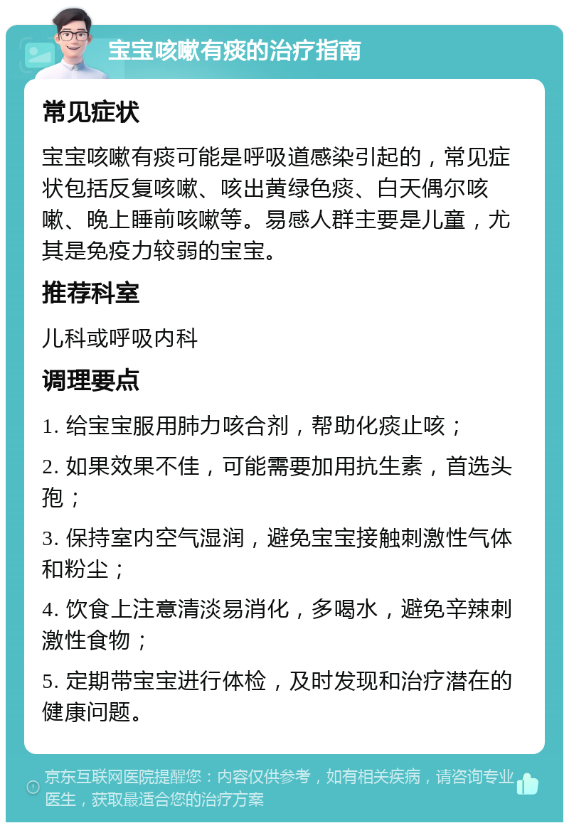 宝宝咳嗽有痰的治疗指南 常见症状 宝宝咳嗽有痰可能是呼吸道感染引起的，常见症状包括反复咳嗽、咳出黄绿色痰、白天偶尔咳嗽、晚上睡前咳嗽等。易感人群主要是儿童，尤其是免疫力较弱的宝宝。 推荐科室 儿科或呼吸内科 调理要点 1. 给宝宝服用肺力咳合剂，帮助化痰止咳； 2. 如果效果不佳，可能需要加用抗生素，首选头孢； 3. 保持室内空气湿润，避免宝宝接触刺激性气体和粉尘； 4. 饮食上注意清淡易消化，多喝水，避免辛辣刺激性食物； 5. 定期带宝宝进行体检，及时发现和治疗潜在的健康问题。