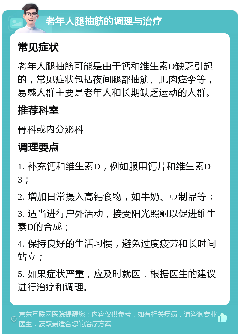 老年人腿抽筋的调理与治疗 常见症状 老年人腿抽筋可能是由于钙和维生素D缺乏引起的，常见症状包括夜间腿部抽筋、肌肉痉挛等，易感人群主要是老年人和长期缺乏运动的人群。 推荐科室 骨科或内分泌科 调理要点 1. 补充钙和维生素D，例如服用钙片和维生素D3； 2. 增加日常摄入高钙食物，如牛奶、豆制品等； 3. 适当进行户外活动，接受阳光照射以促进维生素D的合成； 4. 保持良好的生活习惯，避免过度疲劳和长时间站立； 5. 如果症状严重，应及时就医，根据医生的建议进行治疗和调理。