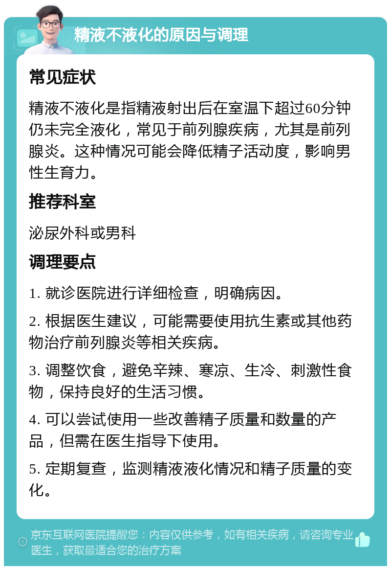 精液不液化的原因与调理 常见症状 精液不液化是指精液射出后在室温下超过60分钟仍未完全液化，常见于前列腺疾病，尤其是前列腺炎。这种情况可能会降低精子活动度，影响男性生育力。 推荐科室 泌尿外科或男科 调理要点 1. 就诊医院进行详细检查，明确病因。 2. 根据医生建议，可能需要使用抗生素或其他药物治疗前列腺炎等相关疾病。 3. 调整饮食，避免辛辣、寒凉、生冷、刺激性食物，保持良好的生活习惯。 4. 可以尝试使用一些改善精子质量和数量的产品，但需在医生指导下使用。 5. 定期复查，监测精液液化情况和精子质量的变化。