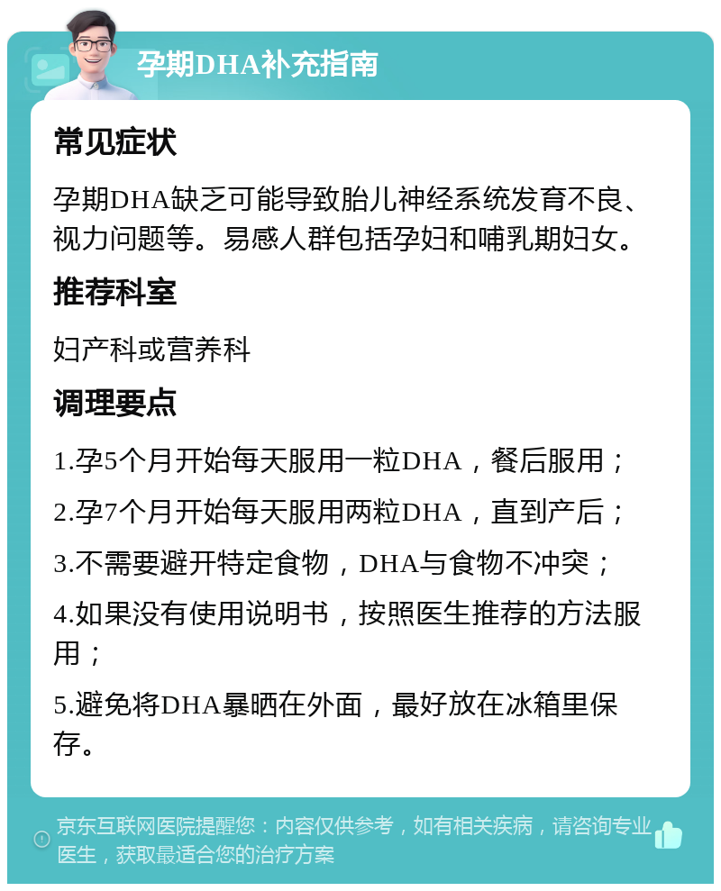 孕期DHA补充指南 常见症状 孕期DHA缺乏可能导致胎儿神经系统发育不良、视力问题等。易感人群包括孕妇和哺乳期妇女。 推荐科室 妇产科或营养科 调理要点 1.孕5个月开始每天服用一粒DHA，餐后服用； 2.孕7个月开始每天服用两粒DHA，直到产后； 3.不需要避开特定食物，DHA与食物不冲突； 4.如果没有使用说明书，按照医生推荐的方法服用； 5.避免将DHA暴晒在外面，最好放在冰箱里保存。