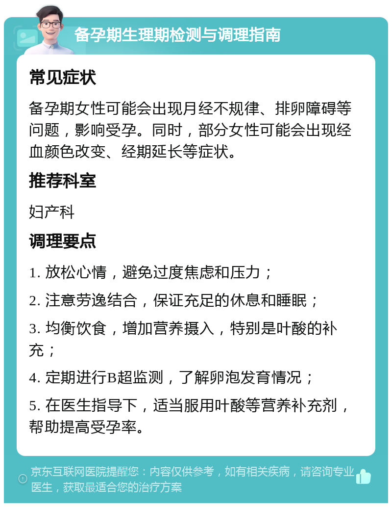 备孕期生理期检测与调理指南 常见症状 备孕期女性可能会出现月经不规律、排卵障碍等问题，影响受孕。同时，部分女性可能会出现经血颜色改变、经期延长等症状。 推荐科室 妇产科 调理要点 1. 放松心情，避免过度焦虑和压力； 2. 注意劳逸结合，保证充足的休息和睡眠； 3. 均衡饮食，增加营养摄入，特别是叶酸的补充； 4. 定期进行B超监测，了解卵泡发育情况； 5. 在医生指导下，适当服用叶酸等营养补充剂，帮助提高受孕率。