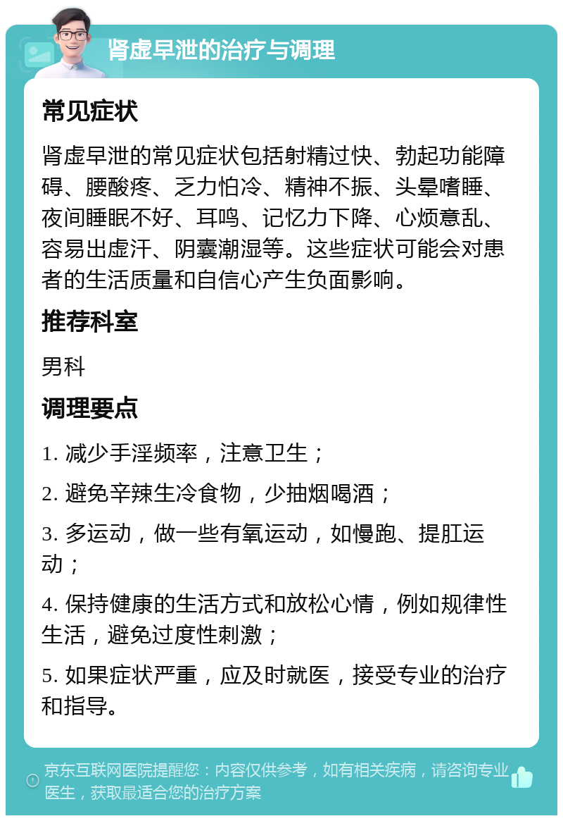 肾虚早泄的治疗与调理 常见症状 肾虚早泄的常见症状包括射精过快、勃起功能障碍、腰酸疼、乏力怕冷、精神不振、头晕嗜睡、夜间睡眠不好、耳鸣、记忆力下降、心烦意乱、容易出虚汗、阴囊潮湿等。这些症状可能会对患者的生活质量和自信心产生负面影响。 推荐科室 男科 调理要点 1. 减少手淫频率，注意卫生； 2. 避免辛辣生冷食物，少抽烟喝酒； 3. 多运动，做一些有氧运动，如慢跑、提肛运动； 4. 保持健康的生活方式和放松心情，例如规律性生活，避免过度性刺激； 5. 如果症状严重，应及时就医，接受专业的治疗和指导。