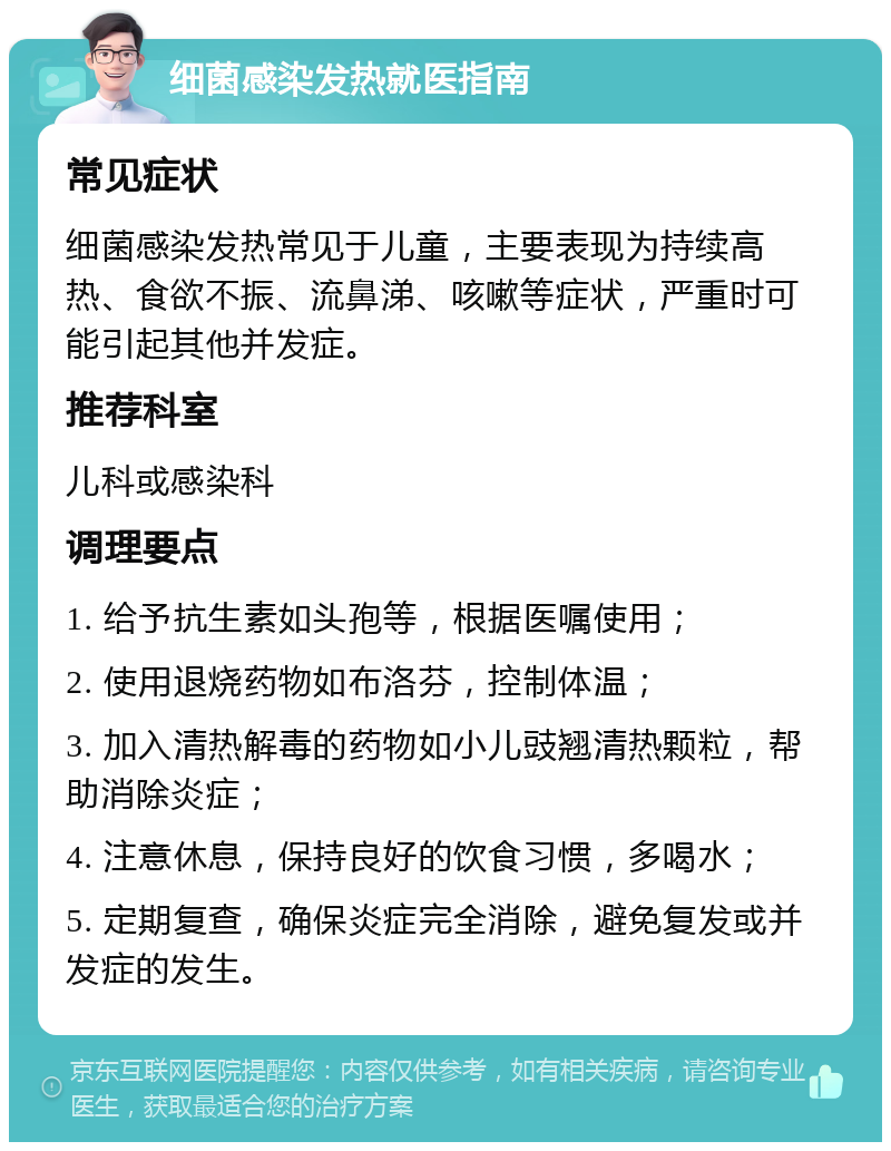 细菌感染发热就医指南 常见症状 细菌感染发热常见于儿童，主要表现为持续高热、食欲不振、流鼻涕、咳嗽等症状，严重时可能引起其他并发症。 推荐科室 儿科或感染科 调理要点 1. 给予抗生素如头孢等，根据医嘱使用； 2. 使用退烧药物如布洛芬，控制体温； 3. 加入清热解毒的药物如小儿豉翘清热颗粒，帮助消除炎症； 4. 注意休息，保持良好的饮食习惯，多喝水； 5. 定期复查，确保炎症完全消除，避免复发或并发症的发生。