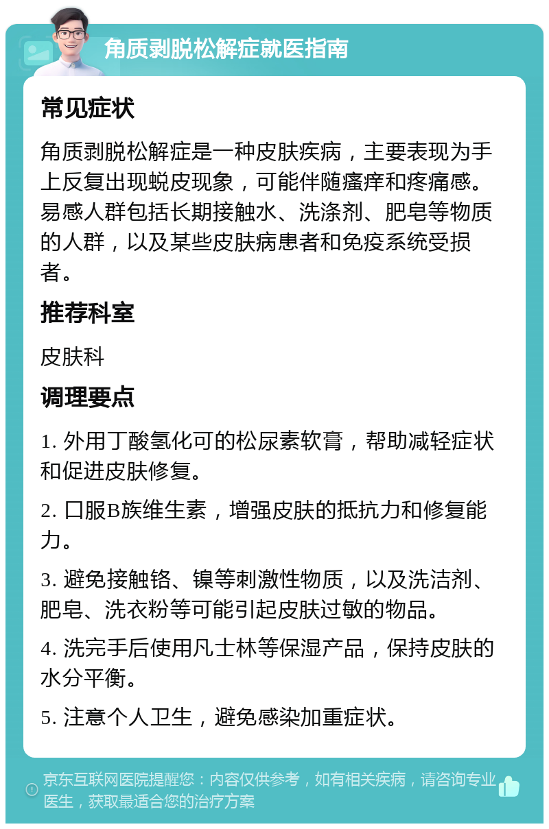 角质剥脱松解症就医指南 常见症状 角质剥脱松解症是一种皮肤疾病，主要表现为手上反复出现蜕皮现象，可能伴随瘙痒和疼痛感。易感人群包括长期接触水、洗涤剂、肥皂等物质的人群，以及某些皮肤病患者和免疫系统受损者。 推荐科室 皮肤科 调理要点 1. 外用丁酸氢化可的松尿素软膏，帮助减轻症状和促进皮肤修复。 2. 口服B族维生素，增强皮肤的抵抗力和修复能力。 3. 避免接触铬、镍等刺激性物质，以及洗洁剂、肥皂、洗衣粉等可能引起皮肤过敏的物品。 4. 洗完手后使用凡士林等保湿产品，保持皮肤的水分平衡。 5. 注意个人卫生，避免感染加重症状。