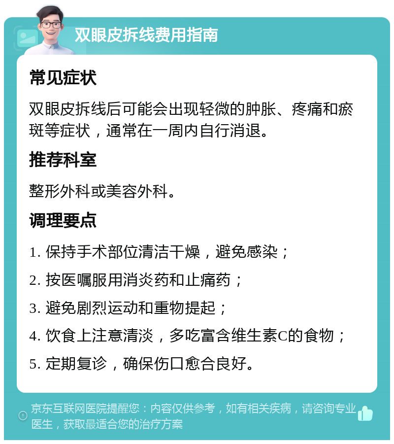 双眼皮拆线费用指南 常见症状 双眼皮拆线后可能会出现轻微的肿胀、疼痛和瘀斑等症状，通常在一周内自行消退。 推荐科室 整形外科或美容外科。 调理要点 1. 保持手术部位清洁干燥，避免感染； 2. 按医嘱服用消炎药和止痛药； 3. 避免剧烈运动和重物提起； 4. 饮食上注意清淡，多吃富含维生素C的食物； 5. 定期复诊，确保伤口愈合良好。