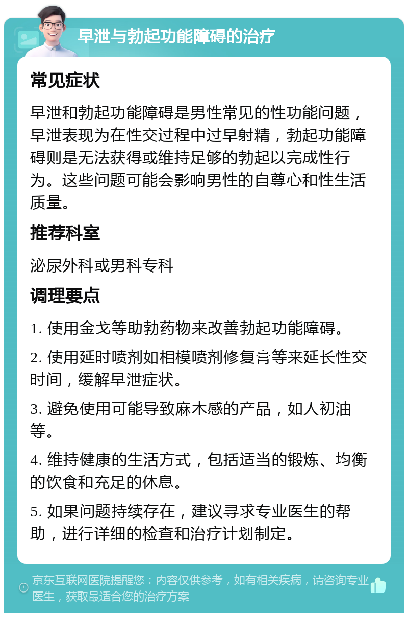 早泄与勃起功能障碍的治疗 常见症状 早泄和勃起功能障碍是男性常见的性功能问题，早泄表现为在性交过程中过早射精，勃起功能障碍则是无法获得或维持足够的勃起以完成性行为。这些问题可能会影响男性的自尊心和性生活质量。 推荐科室 泌尿外科或男科专科 调理要点 1. 使用金戈等助勃药物来改善勃起功能障碍。 2. 使用延时喷剂如相模喷剂修复膏等来延长性交时间，缓解早泄症状。 3. 避免使用可能导致麻木感的产品，如人初油等。 4. 维持健康的生活方式，包括适当的锻炼、均衡的饮食和充足的休息。 5. 如果问题持续存在，建议寻求专业医生的帮助，进行详细的检查和治疗计划制定。