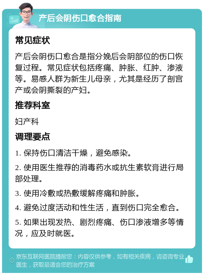 产后会阴伤口愈合指南 常见症状 产后会阴伤口愈合是指分娩后会阴部位的伤口恢复过程。常见症状包括疼痛、肿胀、红肿、渗液等。易感人群为新生儿母亲，尤其是经历了剖宫产或会阴撕裂的产妇。 推荐科室 妇产科 调理要点 1. 保持伤口清洁干燥，避免感染。 2. 使用医生推荐的消毒药水或抗生素软膏进行局部处理。 3. 使用冷敷或热敷缓解疼痛和肿胀。 4. 避免过度活动和性生活，直到伤口完全愈合。 5. 如果出现发热、剧烈疼痛、伤口渗液增多等情况，应及时就医。