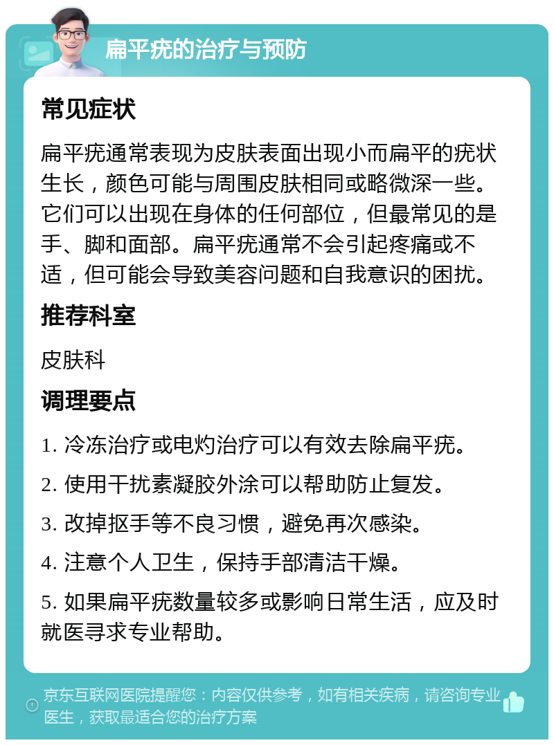 扁平疣的治疗与预防 常见症状 扁平疣通常表现为皮肤表面出现小而扁平的疣状生长，颜色可能与周围皮肤相同或略微深一些。它们可以出现在身体的任何部位，但最常见的是手、脚和面部。扁平疣通常不会引起疼痛或不适，但可能会导致美容问题和自我意识的困扰。 推荐科室 皮肤科 调理要点 1. 冷冻治疗或电灼治疗可以有效去除扁平疣。 2. 使用干扰素凝胶外涂可以帮助防止复发。 3. 改掉抠手等不良习惯，避免再次感染。 4. 注意个人卫生，保持手部清洁干燥。 5. 如果扁平疣数量较多或影响日常生活，应及时就医寻求专业帮助。