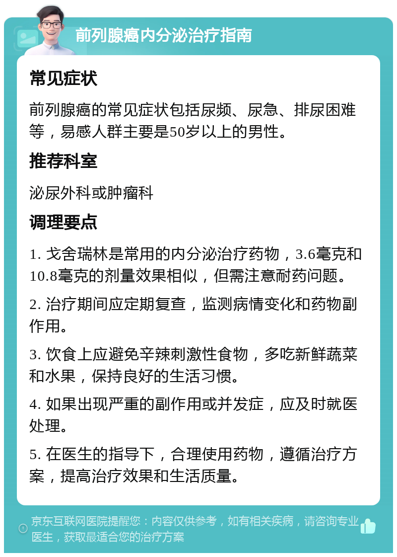 前列腺癌内分泌治疗指南 常见症状 前列腺癌的常见症状包括尿频、尿急、排尿困难等，易感人群主要是50岁以上的男性。 推荐科室 泌尿外科或肿瘤科 调理要点 1. 戈舍瑞林是常用的内分泌治疗药物，3.6毫克和10.8毫克的剂量效果相似，但需注意耐药问题。 2. 治疗期间应定期复查，监测病情变化和药物副作用。 3. 饮食上应避免辛辣刺激性食物，多吃新鲜蔬菜和水果，保持良好的生活习惯。 4. 如果出现严重的副作用或并发症，应及时就医处理。 5. 在医生的指导下，合理使用药物，遵循治疗方案，提高治疗效果和生活质量。