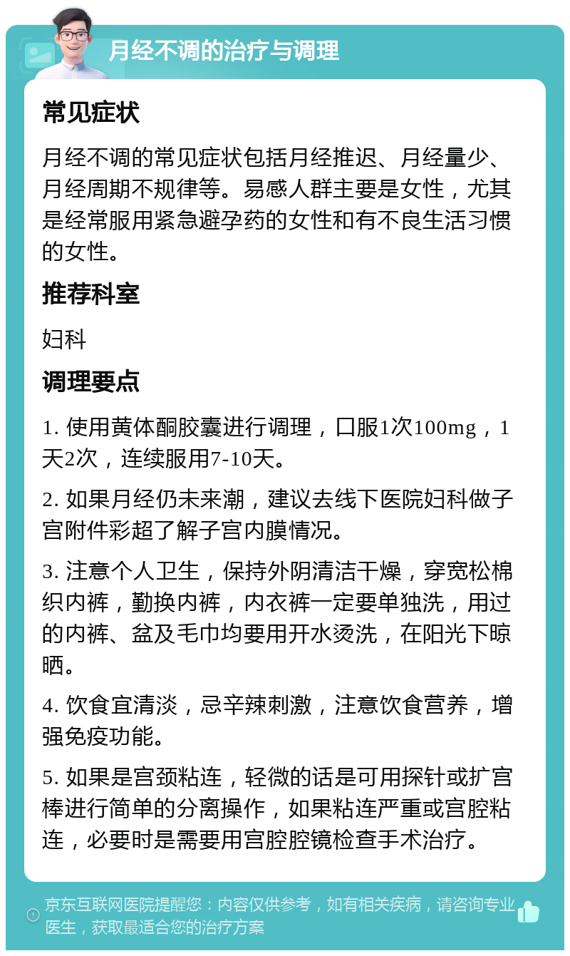 月经不调的治疗与调理 常见症状 月经不调的常见症状包括月经推迟、月经量少、月经周期不规律等。易感人群主要是女性，尤其是经常服用紧急避孕药的女性和有不良生活习惯的女性。 推荐科室 妇科 调理要点 1. 使用黄体酮胶囊进行调理，口服1次100mg，1天2次，连续服用7-10天。 2. 如果月经仍未来潮，建议去线下医院妇科做子宫附件彩超了解子宫内膜情况。 3. 注意个人卫生，保持外阴清洁干燥，穿宽松棉织内裤，勤换内裤，内衣裤一定要单独洗，用过的内裤、盆及毛巾均要用开水烫洗，在阳光下晾晒。 4. 饮食宜清淡，忌辛辣刺激，注意饮食营养，增强免疫功能。 5. 如果是宫颈粘连，轻微的话是可用探针或扩宫棒进行简单的分离操作，如果粘连严重或宫腔粘连，必要时是需要用宫腔腔镜检查手术治疗。