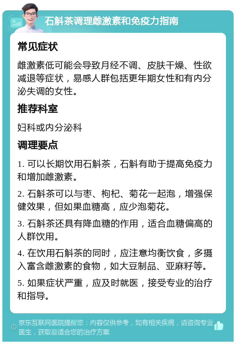 石斛茶调理雌激素和免疫力指南 常见症状 雌激素低可能会导致月经不调、皮肤干燥、性欲减退等症状，易感人群包括更年期女性和有内分泌失调的女性。 推荐科室 妇科或内分泌科 调理要点 1. 可以长期饮用石斛茶，石斛有助于提高免疫力和增加雌激素。 2. 石斛茶可以与枣、枸杞、菊花一起泡，增强保健效果，但如果血糖高，应少泡菊花。 3. 石斛茶还具有降血糖的作用，适合血糖偏高的人群饮用。 4. 在饮用石斛茶的同时，应注意均衡饮食，多摄入富含雌激素的食物，如大豆制品、亚麻籽等。 5. 如果症状严重，应及时就医，接受专业的治疗和指导。