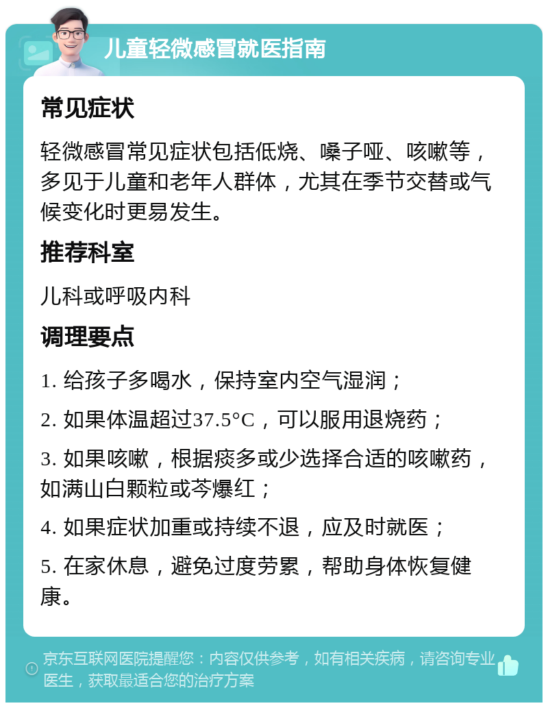 儿童轻微感冒就医指南 常见症状 轻微感冒常见症状包括低烧、嗓子哑、咳嗽等，多见于儿童和老年人群体，尤其在季节交替或气候变化时更易发生。 推荐科室 儿科或呼吸内科 调理要点 1. 给孩子多喝水，保持室内空气湿润； 2. 如果体温超过37.5°C，可以服用退烧药； 3. 如果咳嗽，根据痰多或少选择合适的咳嗽药，如满山白颗粒或芩爆红； 4. 如果症状加重或持续不退，应及时就医； 5. 在家休息，避免过度劳累，帮助身体恢复健康。