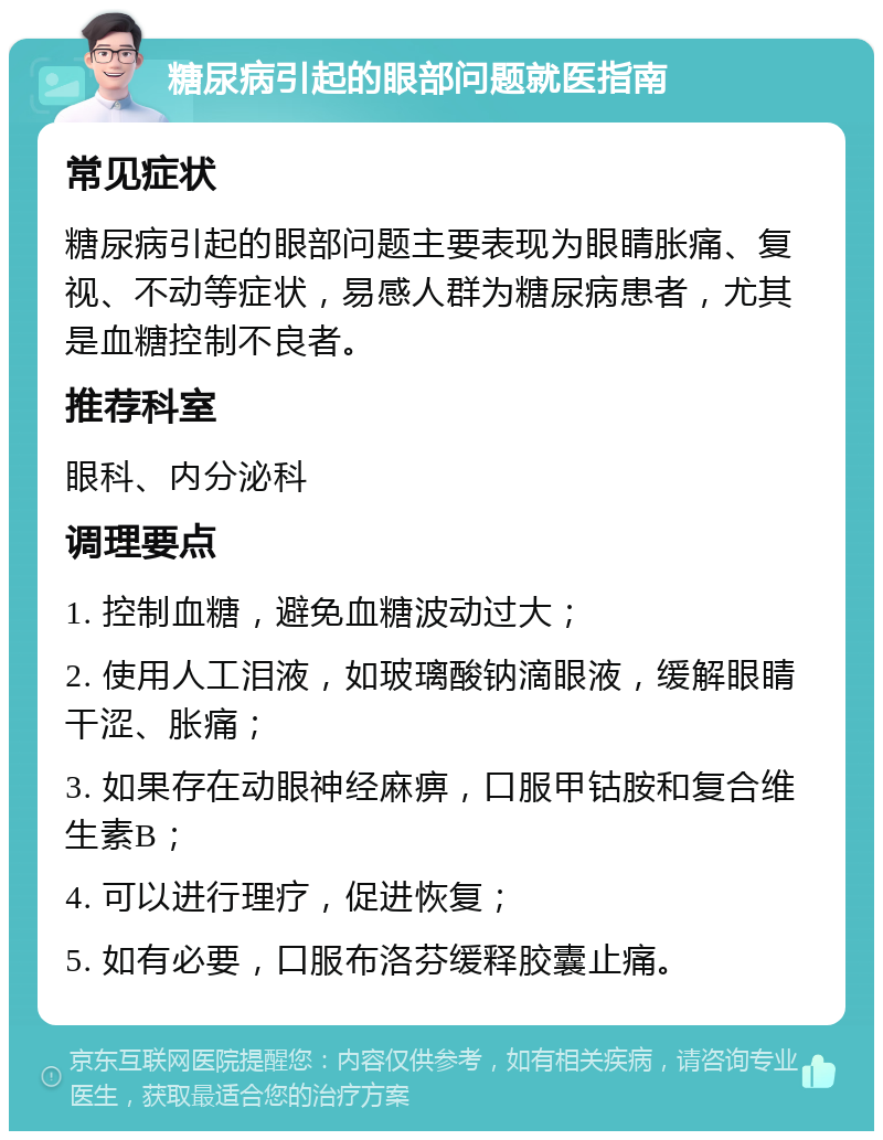 糖尿病引起的眼部问题就医指南 常见症状 糖尿病引起的眼部问题主要表现为眼睛胀痛、复视、不动等症状，易感人群为糖尿病患者，尤其是血糖控制不良者。 推荐科室 眼科、内分泌科 调理要点 1. 控制血糖，避免血糖波动过大； 2. 使用人工泪液，如玻璃酸钠滴眼液，缓解眼睛干涩、胀痛； 3. 如果存在动眼神经麻痹，口服甲钴胺和复合维生素B； 4. 可以进行理疗，促进恢复； 5. 如有必要，口服布洛芬缓释胶囊止痛。