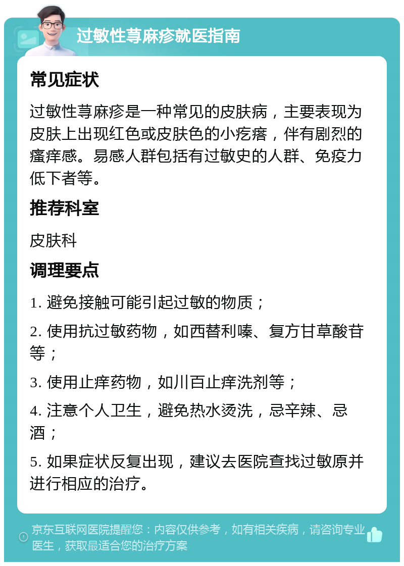 过敏性荨麻疹就医指南 常见症状 过敏性荨麻疹是一种常见的皮肤病，主要表现为皮肤上出现红色或皮肤色的小疙瘩，伴有剧烈的瘙痒感。易感人群包括有过敏史的人群、免疫力低下者等。 推荐科室 皮肤科 调理要点 1. 避免接触可能引起过敏的物质； 2. 使用抗过敏药物，如西替利嗪、复方甘草酸苷等； 3. 使用止痒药物，如川百止痒洗剂等； 4. 注意个人卫生，避免热水烫洗，忌辛辣、忌酒； 5. 如果症状反复出现，建议去医院查找过敏原并进行相应的治疗。