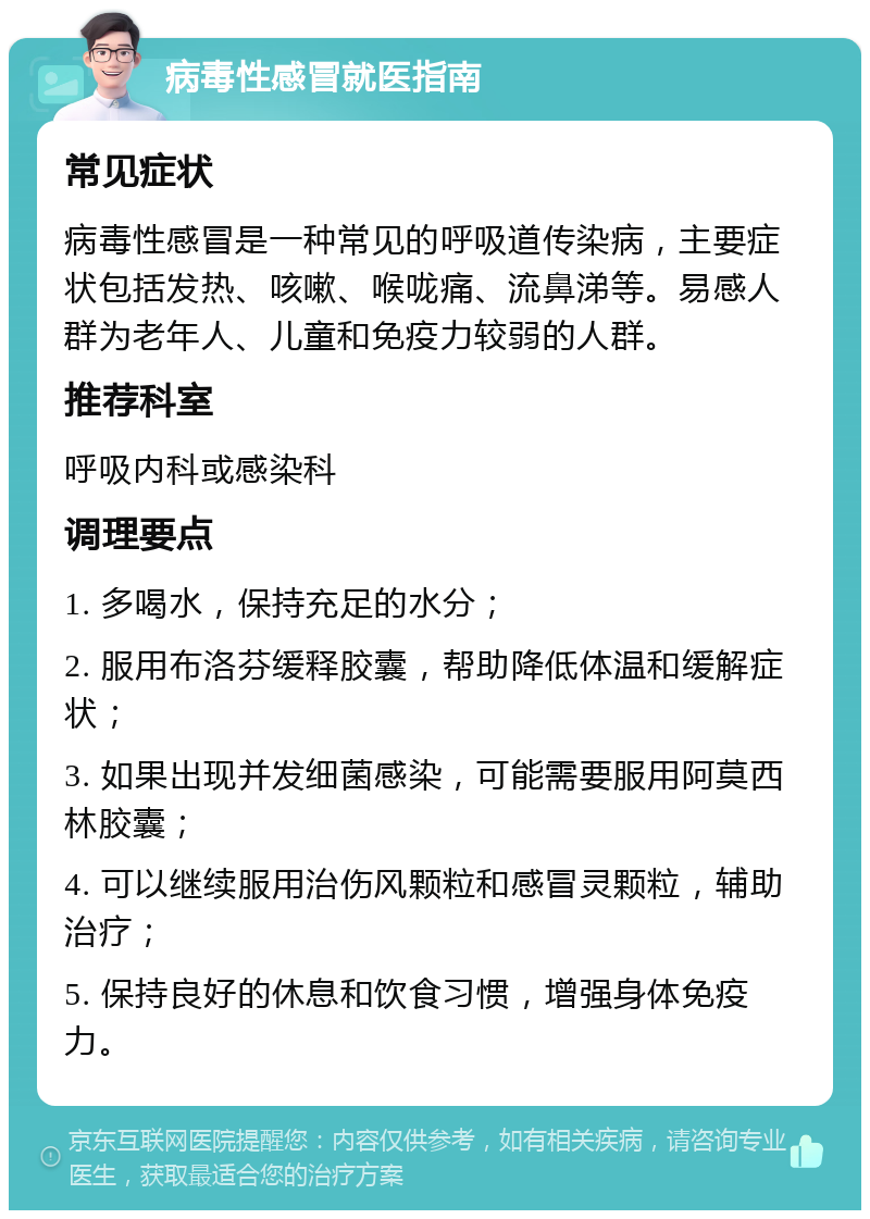 病毒性感冒就医指南 常见症状 病毒性感冒是一种常见的呼吸道传染病，主要症状包括发热、咳嗽、喉咙痛、流鼻涕等。易感人群为老年人、儿童和免疫力较弱的人群。 推荐科室 呼吸内科或感染科 调理要点 1. 多喝水，保持充足的水分； 2. 服用布洛芬缓释胶囊，帮助降低体温和缓解症状； 3. 如果出现并发细菌感染，可能需要服用阿莫西林胶囊； 4. 可以继续服用治伤风颗粒和感冒灵颗粒，辅助治疗； 5. 保持良好的休息和饮食习惯，增强身体免疫力。