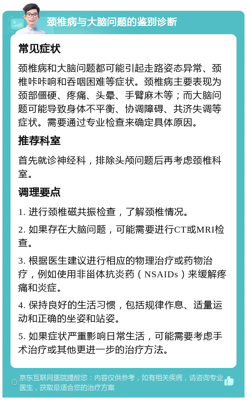 颈椎病与大脑问题的鉴别诊断 常见症状 颈椎病和大脑问题都可能引起走路姿态异常、颈椎咔咔响和吞咽困难等症状。颈椎病主要表现为颈部僵硬、疼痛、头晕、手臂麻木等；而大脑问题可能导致身体不平衡、协调障碍、共济失调等症状。需要通过专业检查来确定具体原因。 推荐科室 首先就诊神经科，排除头颅问题后再考虑颈椎科室。 调理要点 1. 进行颈椎磁共振检查，了解颈椎情况。 2. 如果存在大脑问题，可能需要进行CT或MRI检查。 3. 根据医生建议进行相应的物理治疗或药物治疗，例如使用非甾体抗炎药（NSAIDs）来缓解疼痛和炎症。 4. 保持良好的生活习惯，包括规律作息、适量运动和正确的坐姿和站姿。 5. 如果症状严重影响日常生活，可能需要考虑手术治疗或其他更进一步的治疗方法。