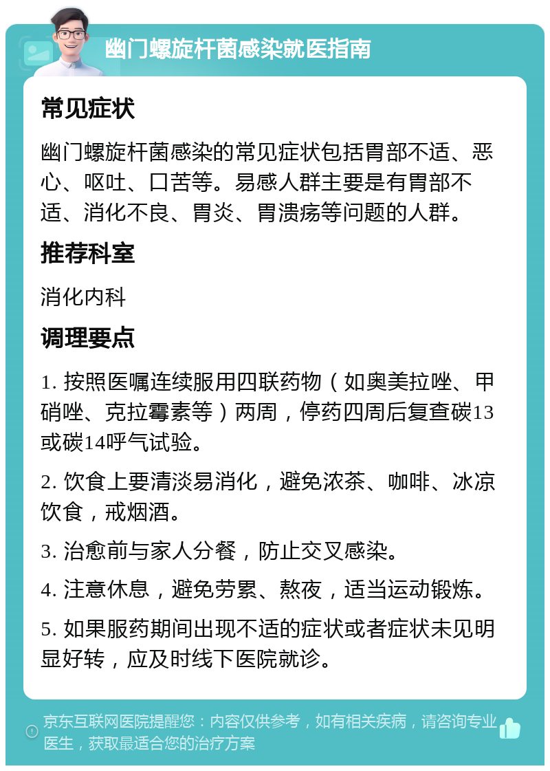 幽门螺旋杆菌感染就医指南 常见症状 幽门螺旋杆菌感染的常见症状包括胃部不适、恶心、呕吐、口苦等。易感人群主要是有胃部不适、消化不良、胃炎、胃溃疡等问题的人群。 推荐科室 消化内科 调理要点 1. 按照医嘱连续服用四联药物（如奥美拉唑、甲硝唑、克拉霉素等）两周，停药四周后复查碳13或碳14呼气试验。 2. 饮食上要清淡易消化，避免浓茶、咖啡、冰凉饮食，戒烟酒。 3. 治愈前与家人分餐，防止交叉感染。 4. 注意休息，避免劳累、熬夜，适当运动锻炼。 5. 如果服药期间出现不适的症状或者症状未见明显好转，应及时线下医院就诊。