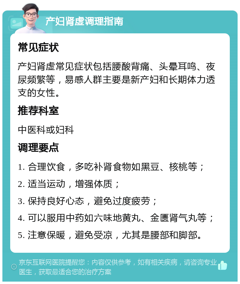 产妇肾虚调理指南 常见症状 产妇肾虚常见症状包括腰酸背痛、头晕耳鸣、夜尿频繁等，易感人群主要是新产妇和长期体力透支的女性。 推荐科室 中医科或妇科 调理要点 1. 合理饮食，多吃补肾食物如黑豆、核桃等； 2. 适当运动，增强体质； 3. 保持良好心态，避免过度疲劳； 4. 可以服用中药如六味地黄丸、金匮肾气丸等； 5. 注意保暖，避免受凉，尤其是腰部和脚部。