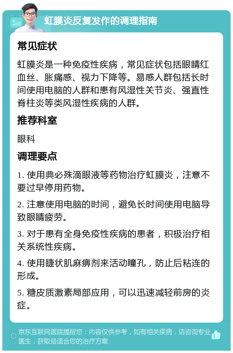 虹膜炎反复发作的调理指南 常见症状 虹膜炎是一种免疫性疾病，常见症状包括眼睛红血丝、胀痛感、视力下降等。易感人群包括长时间使用电脑的人群和患有风湿性关节炎、强直性脊柱炎等类风湿性疾病的人群。 推荐科室 眼科 调理要点 1. 使用典必殊滴眼液等药物治疗虹膜炎，注意不要过早停用药物。 2. 注意使用电脑的时间，避免长时间使用电脑导致眼睛疲劳。 3. 对于患有全身免疫性疾病的患者，积极治疗相关系统性疾病。 4. 使用睫状肌麻痹剂来活动瞳孔，防止后粘连的形成。 5. 糖皮质激素局部应用，可以迅速减轻前房的炎症。