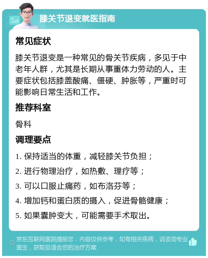 膝关节退变就医指南 常见症状 膝关节退变是一种常见的骨关节疾病，多见于中老年人群，尤其是长期从事重体力劳动的人。主要症状包括膝盖酸痛、僵硬、肿胀等，严重时可能影响日常生活和工作。 推荐科室 骨科 调理要点 1. 保持适当的体重，减轻膝关节负担； 2. 进行物理治疗，如热敷、理疗等； 3. 可以口服止痛药，如布洛芬等； 4. 增加钙和蛋白质的摄入，促进骨骼健康； 5. 如果囊肿变大，可能需要手术取出。