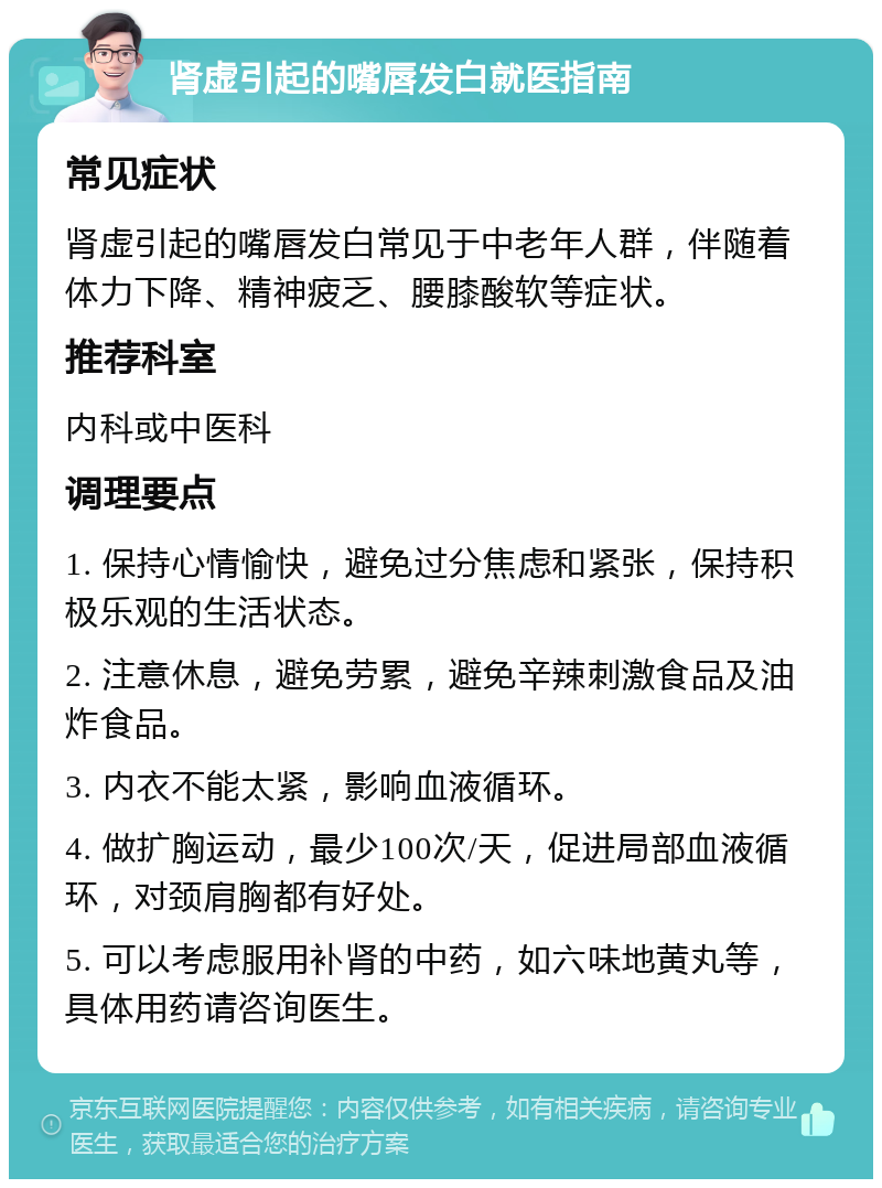 肾虚引起的嘴唇发白就医指南 常见症状 肾虚引起的嘴唇发白常见于中老年人群，伴随着体力下降、精神疲乏、腰膝酸软等症状。 推荐科室 内科或中医科 调理要点 1. 保持心情愉快，避免过分焦虑和紧张，保持积极乐观的生活状态。 2. 注意休息，避免劳累，避免辛辣刺激食品及油炸食品。 3. 内衣不能太紧，影响血液循环。 4. 做扩胸运动，最少100次/天，促进局部血液循环，对颈肩胸都有好处。 5. 可以考虑服用补肾的中药，如六味地黄丸等，具体用药请咨询医生。