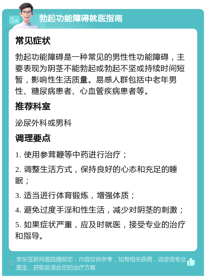 勃起功能障碍就医指南 常见症状 勃起功能障碍是一种常见的男性性功能障碍，主要表现为阴茎不能勃起或勃起不坚或持续时间短暂，影响性生活质量。易感人群包括中老年男性、糖尿病患者、心血管疾病患者等。 推荐科室 泌尿外科或男科 调理要点 1. 使用参茸鞭等中药进行治疗； 2. 调整生活方式，保持良好的心态和充足的睡眠； 3. 适当进行体育锻炼，增强体质； 4. 避免过度手淫和性生活，减少对阴茎的刺激； 5. 如果症状严重，应及时就医，接受专业的治疗和指导。