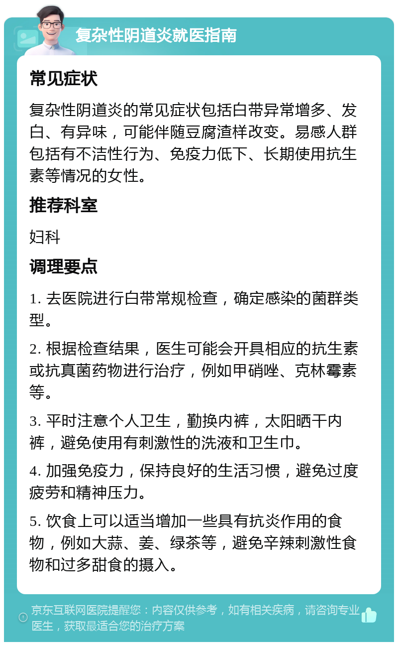 复杂性阴道炎就医指南 常见症状 复杂性阴道炎的常见症状包括白带异常增多、发白、有异味，可能伴随豆腐渣样改变。易感人群包括有不洁性行为、免疫力低下、长期使用抗生素等情况的女性。 推荐科室 妇科 调理要点 1. 去医院进行白带常规检查，确定感染的菌群类型。 2. 根据检查结果，医生可能会开具相应的抗生素或抗真菌药物进行治疗，例如甲硝唑、克林霉素等。 3. 平时注意个人卫生，勤换内裤，太阳晒干内裤，避免使用有刺激性的洗液和卫生巾。 4. 加强免疫力，保持良好的生活习惯，避免过度疲劳和精神压力。 5. 饮食上可以适当增加一些具有抗炎作用的食物，例如大蒜、姜、绿茶等，避免辛辣刺激性食物和过多甜食的摄入。