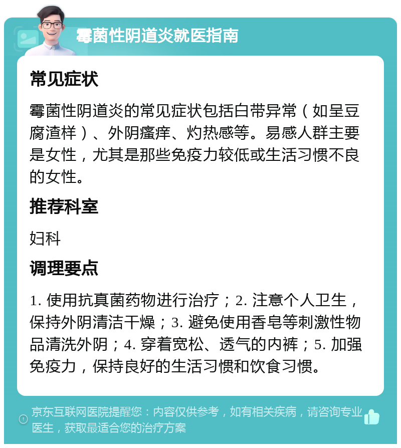 霉菌性阴道炎就医指南 常见症状 霉菌性阴道炎的常见症状包括白带异常（如呈豆腐渣样）、外阴瘙痒、灼热感等。易感人群主要是女性，尤其是那些免疫力较低或生活习惯不良的女性。 推荐科室 妇科 调理要点 1. 使用抗真菌药物进行治疗；2. 注意个人卫生，保持外阴清洁干燥；3. 避免使用香皂等刺激性物品清洗外阴；4. 穿着宽松、透气的内裤；5. 加强免疫力，保持良好的生活习惯和饮食习惯。