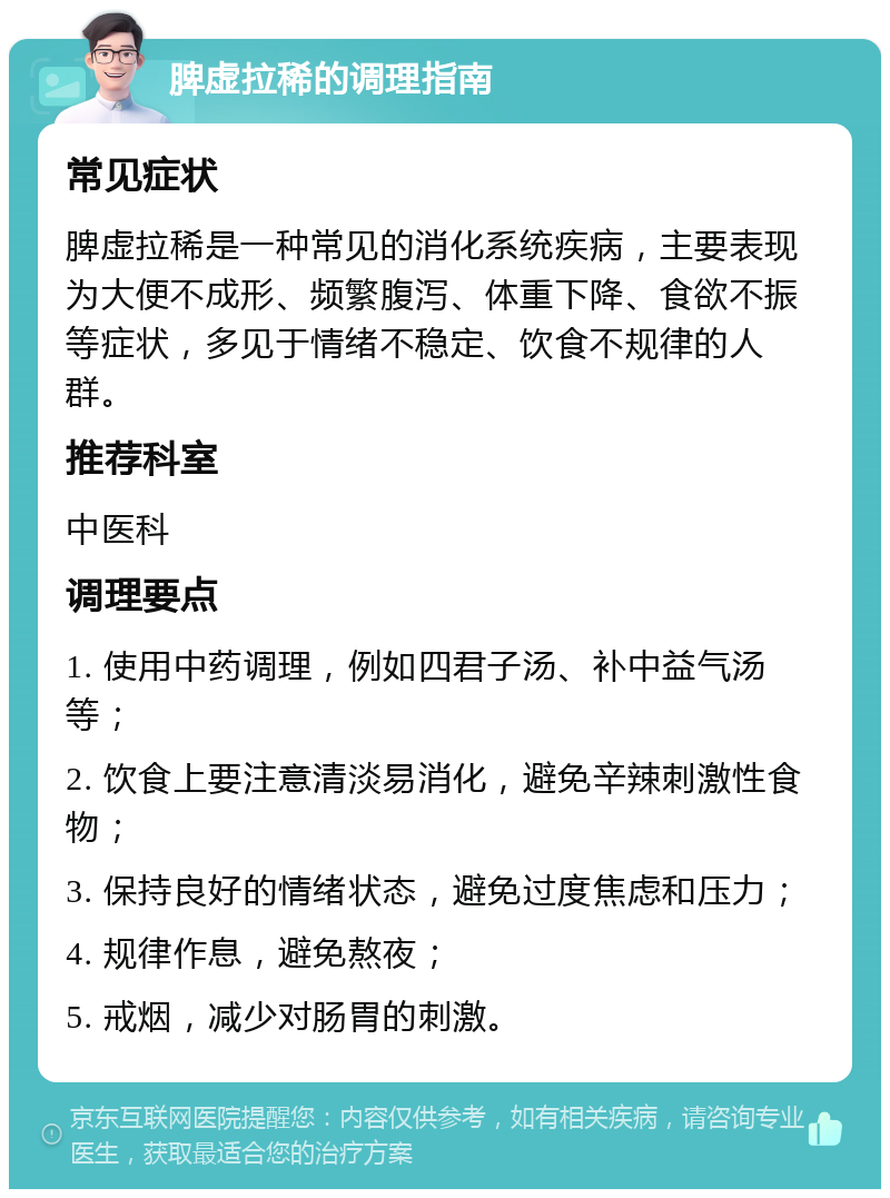 脾虚拉稀的调理指南 常见症状 脾虚拉稀是一种常见的消化系统疾病，主要表现为大便不成形、频繁腹泻、体重下降、食欲不振等症状，多见于情绪不稳定、饮食不规律的人群。 推荐科室 中医科 调理要点 1. 使用中药调理，例如四君子汤、补中益气汤等； 2. 饮食上要注意清淡易消化，避免辛辣刺激性食物； 3. 保持良好的情绪状态，避免过度焦虑和压力； 4. 规律作息，避免熬夜； 5. 戒烟，减少对肠胃的刺激。