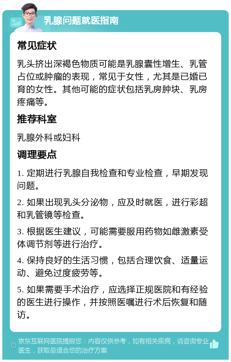 乳腺问题就医指南 常见症状 乳头挤出深褐色物质可能是乳腺囊性增生、乳管占位或肿瘤的表现，常见于女性，尤其是已婚已育的女性。其他可能的症状包括乳房肿块、乳房疼痛等。 推荐科室 乳腺外科或妇科 调理要点 1. 定期进行乳腺自我检查和专业检查，早期发现问题。 2. 如果出现乳头分泌物，应及时就医，进行彩超和乳管镜等检查。 3. 根据医生建议，可能需要服用药物如雌激素受体调节剂等进行治疗。 4. 保持良好的生活习惯，包括合理饮食、适量运动、避免过度疲劳等。 5. 如果需要手术治疗，应选择正规医院和有经验的医生进行操作，并按照医嘱进行术后恢复和随访。