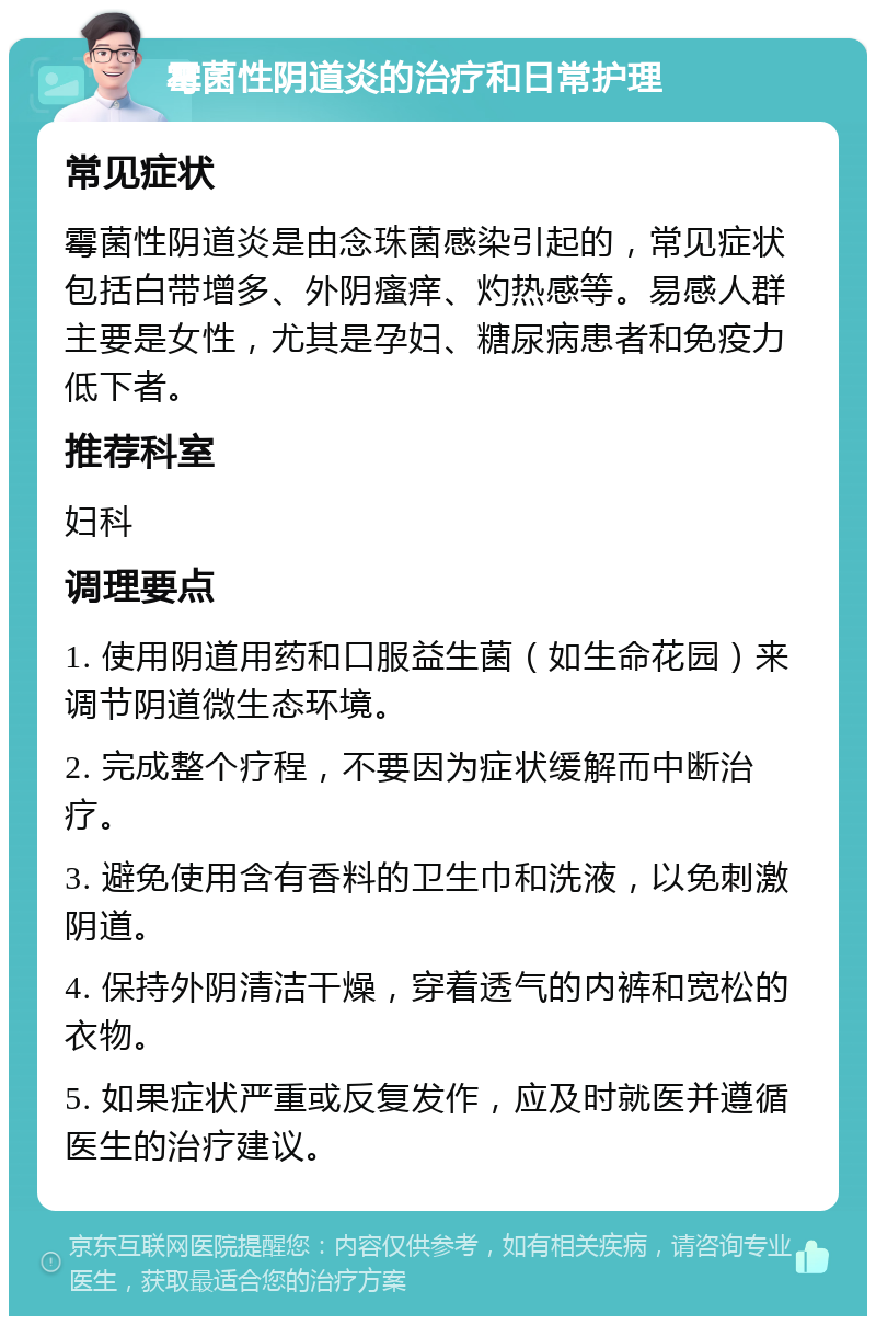 霉菌性阴道炎的治疗和日常护理 常见症状 霉菌性阴道炎是由念珠菌感染引起的，常见症状包括白带增多、外阴瘙痒、灼热感等。易感人群主要是女性，尤其是孕妇、糖尿病患者和免疫力低下者。 推荐科室 妇科 调理要点 1. 使用阴道用药和口服益生菌（如生命花园）来调节阴道微生态环境。 2. 完成整个疗程，不要因为症状缓解而中断治疗。 3. 避免使用含有香料的卫生巾和洗液，以免刺激阴道。 4. 保持外阴清洁干燥，穿着透气的内裤和宽松的衣物。 5. 如果症状严重或反复发作，应及时就医并遵循医生的治疗建议。