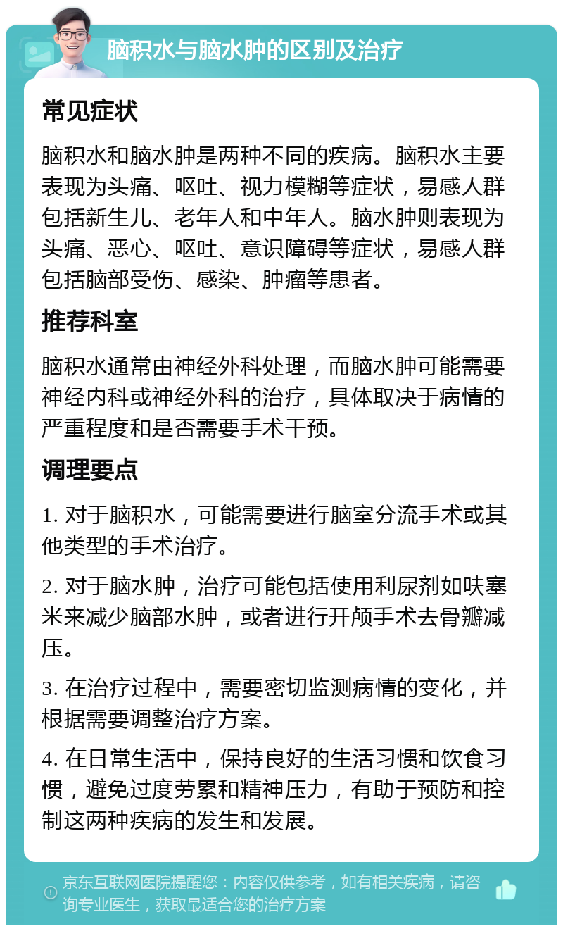 脑积水与脑水肿的区别及治疗 常见症状 脑积水和脑水肿是两种不同的疾病。脑积水主要表现为头痛、呕吐、视力模糊等症状，易感人群包括新生儿、老年人和中年人。脑水肿则表现为头痛、恶心、呕吐、意识障碍等症状，易感人群包括脑部受伤、感染、肿瘤等患者。 推荐科室 脑积水通常由神经外科处理，而脑水肿可能需要神经内科或神经外科的治疗，具体取决于病情的严重程度和是否需要手术干预。 调理要点 1. 对于脑积水，可能需要进行脑室分流手术或其他类型的手术治疗。 2. 对于脑水肿，治疗可能包括使用利尿剂如呋塞米来减少脑部水肿，或者进行开颅手术去骨瓣减压。 3. 在治疗过程中，需要密切监测病情的变化，并根据需要调整治疗方案。 4. 在日常生活中，保持良好的生活习惯和饮食习惯，避免过度劳累和精神压力，有助于预防和控制这两种疾病的发生和发展。