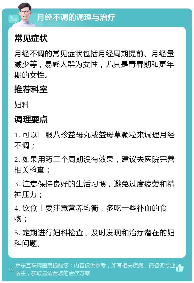 月经不调的调理与治疗 常见症状 月经不调的常见症状包括月经周期提前、月经量减少等，易感人群为女性，尤其是青春期和更年期的女性。 推荐科室 妇科 调理要点 1. 可以口服八珍益母丸或益母草颗粒来调理月经不调； 2. 如果用药三个周期没有效果，建议去医院完善相关检查； 3. 注意保持良好的生活习惯，避免过度疲劳和精神压力； 4. 饮食上要注意营养均衡，多吃一些补血的食物； 5. 定期进行妇科检查，及时发现和治疗潜在的妇科问题。