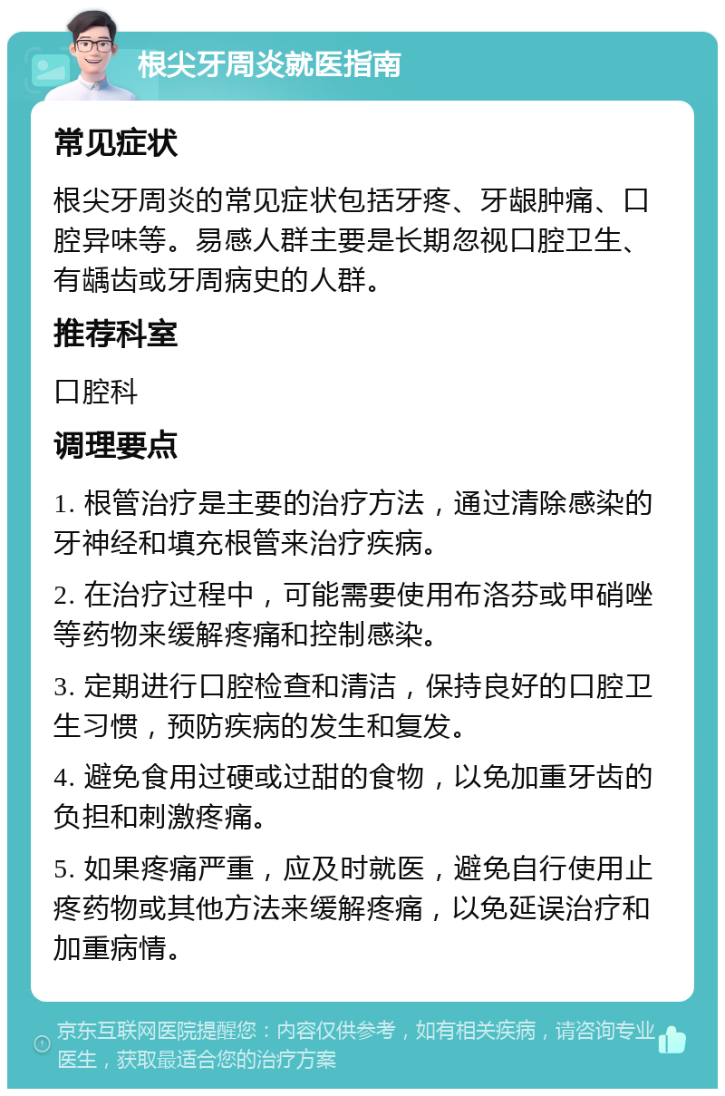 根尖牙周炎就医指南 常见症状 根尖牙周炎的常见症状包括牙疼、牙龈肿痛、口腔异味等。易感人群主要是长期忽视口腔卫生、有龋齿或牙周病史的人群。 推荐科室 口腔科 调理要点 1. 根管治疗是主要的治疗方法，通过清除感染的牙神经和填充根管来治疗疾病。 2. 在治疗过程中，可能需要使用布洛芬或甲硝唑等药物来缓解疼痛和控制感染。 3. 定期进行口腔检查和清洁，保持良好的口腔卫生习惯，预防疾病的发生和复发。 4. 避免食用过硬或过甜的食物，以免加重牙齿的负担和刺激疼痛。 5. 如果疼痛严重，应及时就医，避免自行使用止疼药物或其他方法来缓解疼痛，以免延误治疗和加重病情。