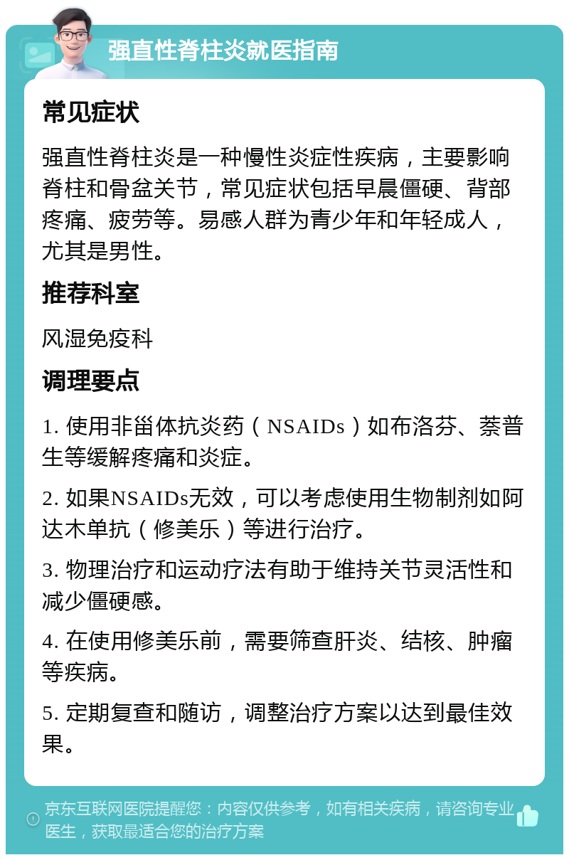 强直性脊柱炎就医指南 常见症状 强直性脊柱炎是一种慢性炎症性疾病，主要影响脊柱和骨盆关节，常见症状包括早晨僵硬、背部疼痛、疲劳等。易感人群为青少年和年轻成人，尤其是男性。 推荐科室 风湿免疫科 调理要点 1. 使用非甾体抗炎药（NSAIDs）如布洛芬、萘普生等缓解疼痛和炎症。 2. 如果NSAIDs无效，可以考虑使用生物制剂如阿达木单抗（修美乐）等进行治疗。 3. 物理治疗和运动疗法有助于维持关节灵活性和减少僵硬感。 4. 在使用修美乐前，需要筛查肝炎、结核、肿瘤等疾病。 5. 定期复查和随访，调整治疗方案以达到最佳效果。